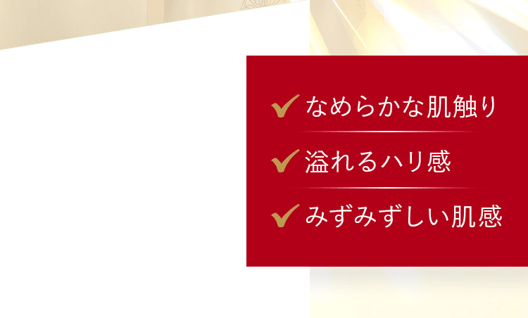 なめらかな肌触り、溢れるハリ感、みずみずしい肌感