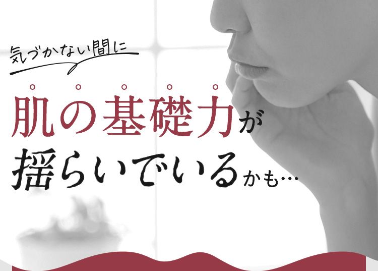 気づかない間に肌の基礎力が揺らいでいるかも…